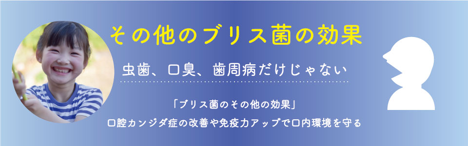 その他の疾病予防効果 虫歯、口臭、歯周病だけじゃない 「ブリス菌のその他の疾病予防効果」 咽頭炎、口腔カンジダ症などから口内環境を守る